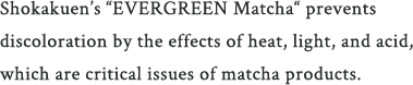 Shokakuen’s “EVERGREEN Matcha“ prevents discoloration by the effects of heat, light, and acid, which are critical is sues of matcha products.